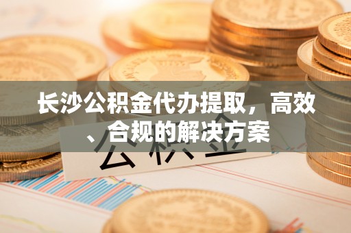 新昌长沙公积金代办提取，高效、合规的解决方案