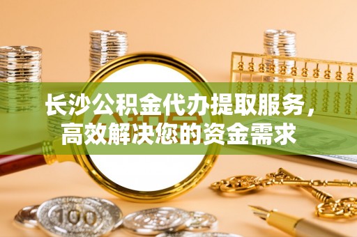 新昌长沙公积金代办提取服务，高效解决您的资金需求