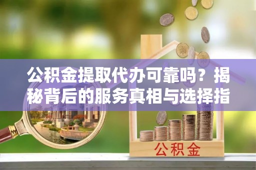 新昌公积金提取代办可靠吗？揭秘背后的服务真相与选择指南