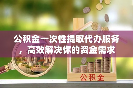 新昌公积金一次性提取代办服务，高效解决你的资金需求