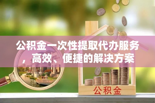新昌公积金一次性提取代办服务，高效、便捷的解决方案