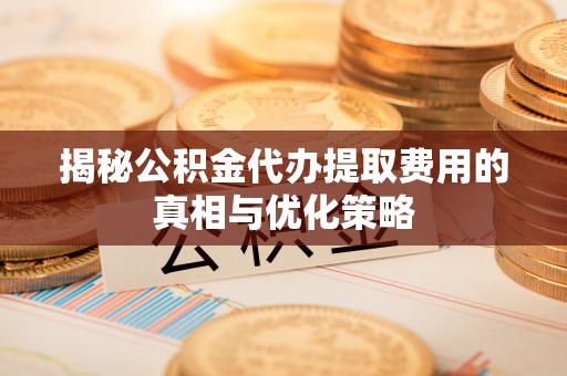 新昌揭秘公积金代办提取费用的真相与优化策略