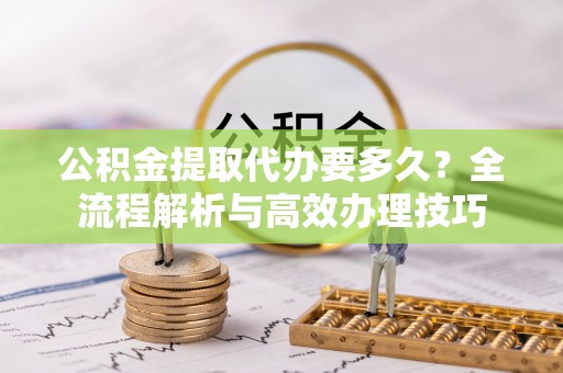 新昌公积金提取代办要多久？全流程解析与高效办理技巧