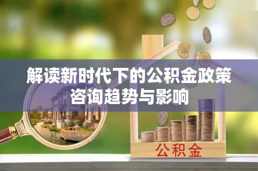 新昌解读新时代下的公积金政策咨询趋势与影响