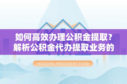 新昌如何高效办理公积金提取？解析公积金代办提取业务的全流程