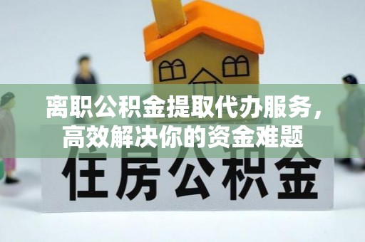 新昌离职公积金提取代办服务，高效解决你的资金难题