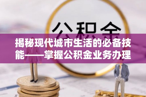 新昌揭秘现代城市生活的必备技能——掌握公积金业务办理流程