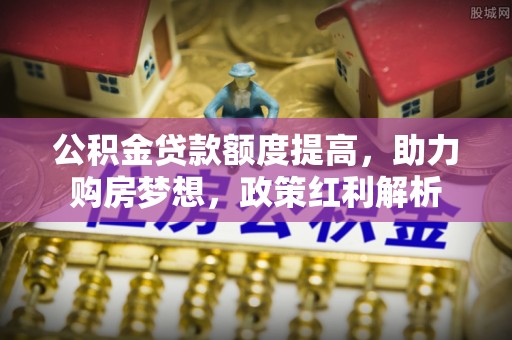 新昌公积金贷款额度提高，助力购房梦想，政策红利解析
