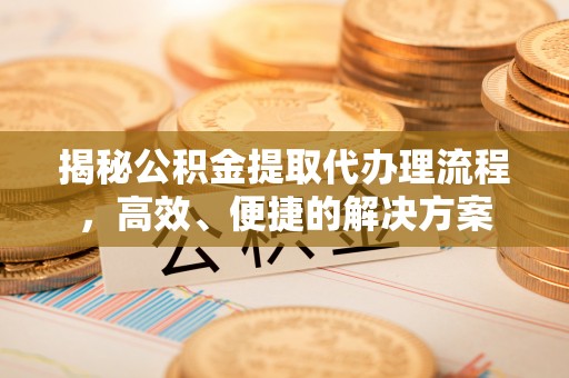 新昌揭秘公积金提取代办理流程，高效、便捷的解决方案