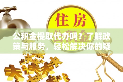 新昌公积金提取代办吗？了解政策与服务，轻松解决你的疑问