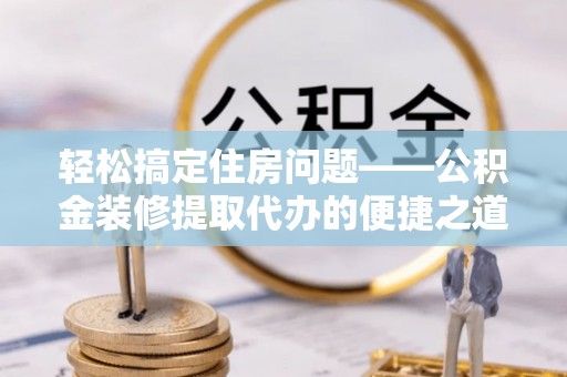 新昌轻松搞定住房问题——公积金装修提取代办的便捷之道