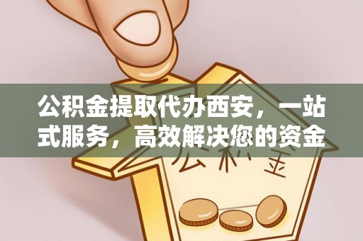 新昌公积金提取代办西安，一站式服务，高效解决您的资金需求