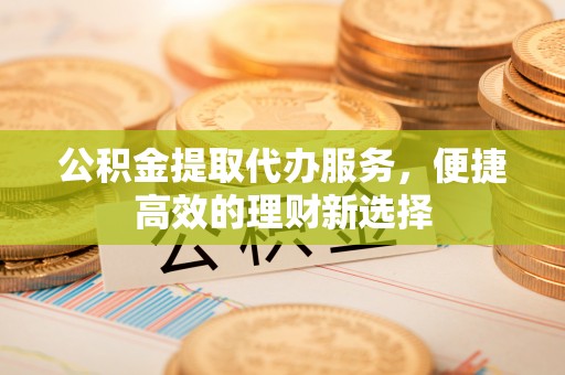 新昌公积金提取代办服务，便捷高效的理财新选择