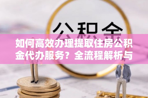 新昌如何高效办理提取住房公积金代办服务？全流程解析与技巧分享