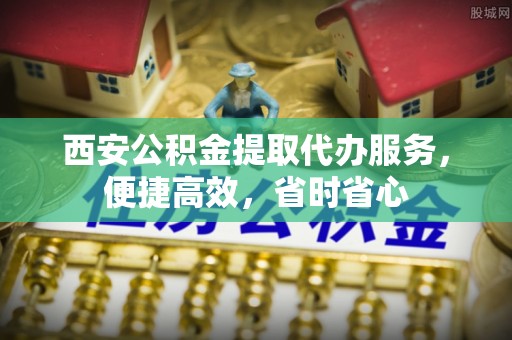 新昌西安公积金提取代办服务，便捷高效，省时省心