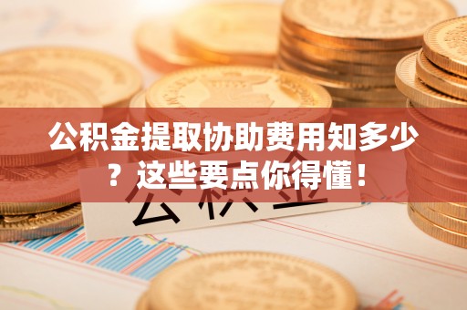新昌公积金提取协助费用知多少？这些要点你得懂！