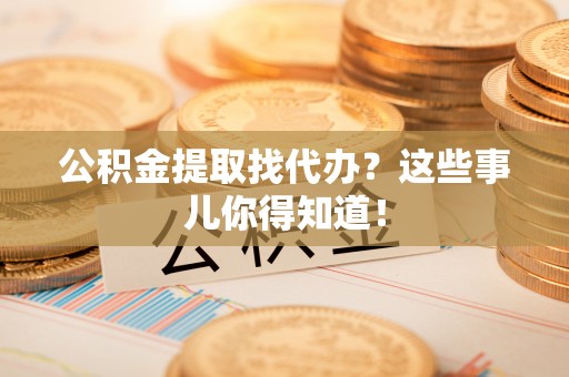 新昌公积金提取找代办？这些事儿你得知道！