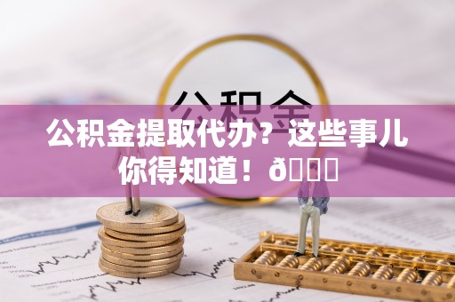 新昌公积金提取代办？这些事儿你得知道！😎