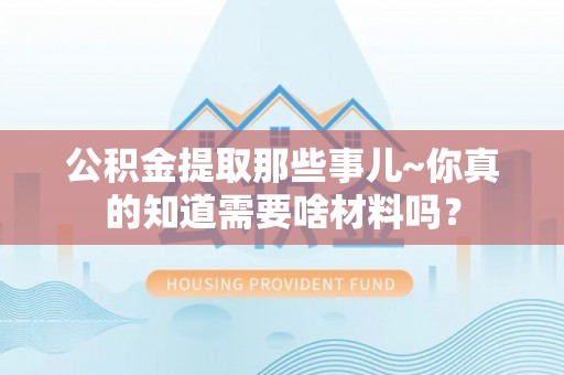 新昌公积金提取那些事儿~你真的知道需要啥材料吗？