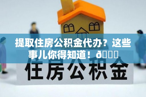 新昌提取住房公积金代办？这些事儿你得知道！😎