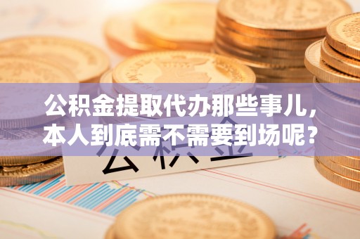 新昌公积金提取代办那些事儿，本人到底需不需要到场呢？