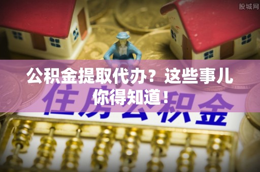 新昌公积金提取代办？这些事儿你得知道！