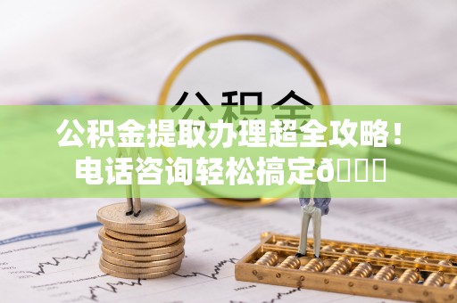 新昌公积金提取办理超全攻略！电话咨询轻松搞定😎