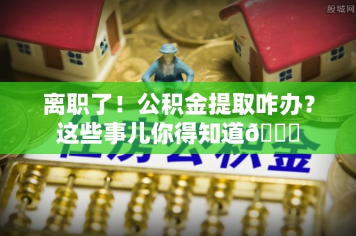 新昌离职了！公积金提取咋办？这些事儿你得知道😎