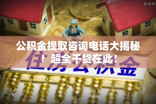 新昌公积金提取咨询电话大揭秘！超全干货在此！