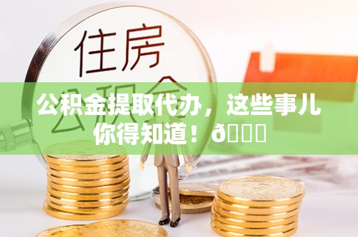新昌公积金提取代办，这些事儿你得知道！😎