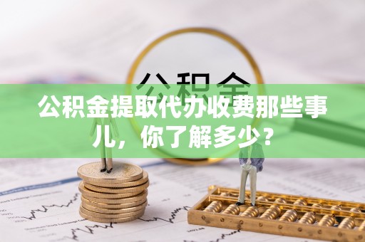 新昌公积金提取代办收费那些事儿，你了解多少？