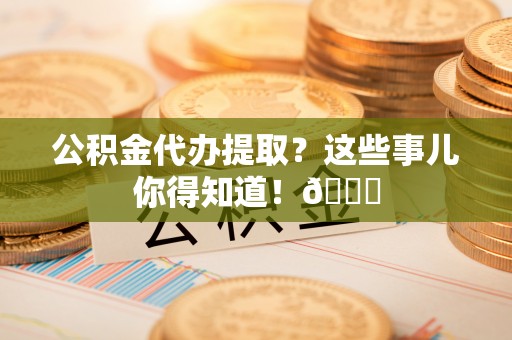 新昌公积金代办提取？这些事儿你得知道！😎