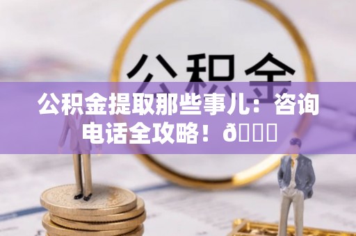 新昌公积金提取那些事儿：咨询电话全攻略！😎