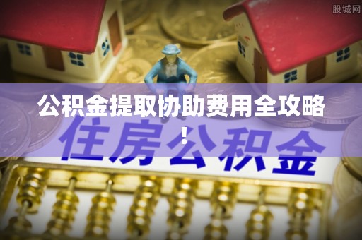 新昌公积金提取协助费用全攻略！
