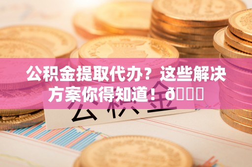 新昌公积金提取代办？这些解决方案你得知道！😎