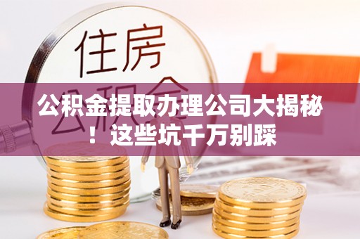 新昌公积金提取办理公司大揭秘！这些坑千万别踩