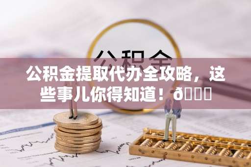 新昌公积金提取代办全攻略，这些事儿你得知道！😎
