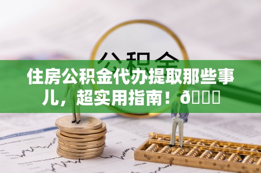 新昌住房公积金代办提取那些事儿，超实用指南！😎