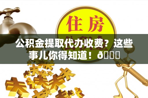 新昌公积金提取代办收费？这些事儿你得知道！😎