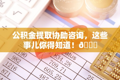 新昌公积金提取协助咨询，这些事儿你得知道！😎