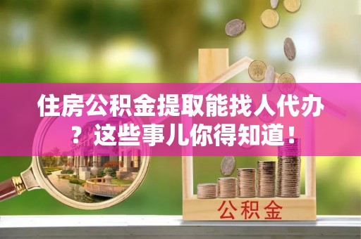 新昌住房公积金提取能找人代办？这些事儿你得知道！