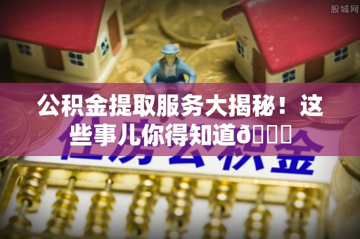 新昌公积金提取服务大揭秘！这些事儿你得知道😎