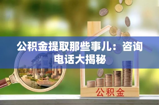 新昌公积金提取那些事儿：咨询电话大揭秘