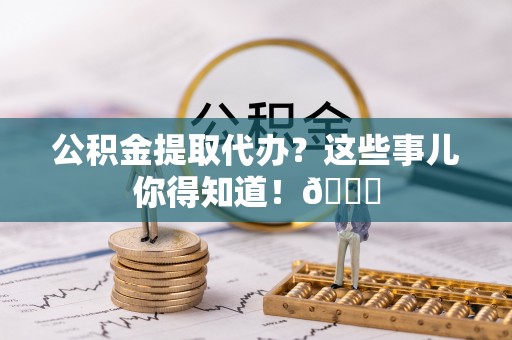 新昌公积金提取代办？这些事儿你得知道！😎