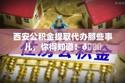 新昌西安公积金提取代办那些事儿，你得知道！😎