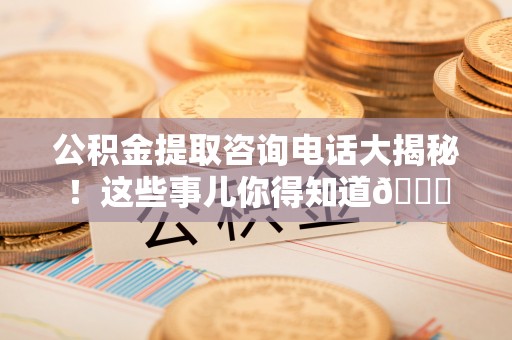 新昌公积金提取咨询电话大揭秘！这些事儿你得知道😎