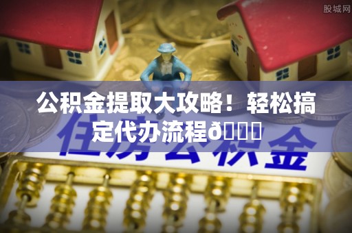 新昌公积金提取大攻略！轻松搞定代办流程😎