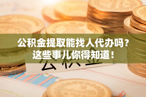 新昌公积金提取能找人代办吗？这些事儿你得知道！