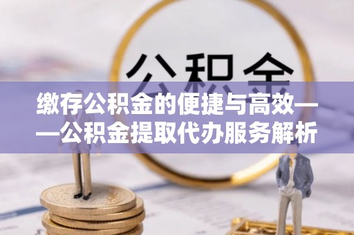 新昌缴存公积金的便捷与高效——公积金提取代办服务解析