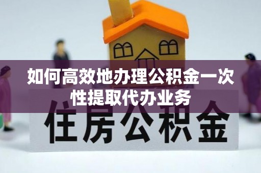 新昌如何高效地办理公积金一次性提取代办业务